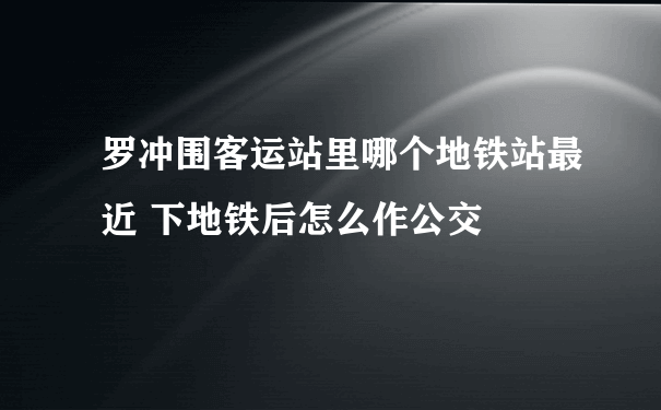 罗冲围客运站里哪个地铁站最近 下地铁后怎么作公交