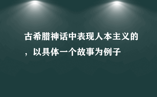 古希腊神话中表现人本主义的，以具体一个故事为例子