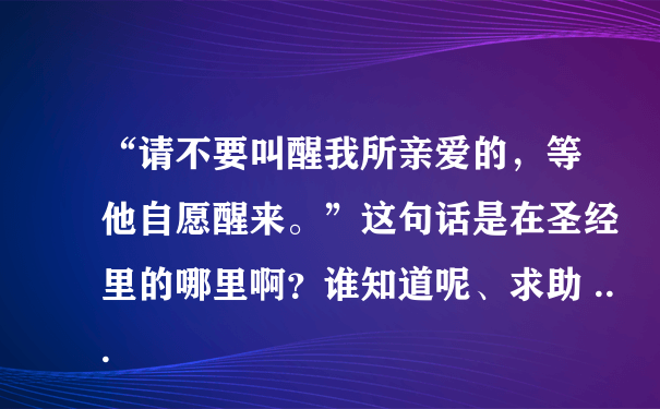 “请不要叫醒我所亲爱的，等他自愿醒来。”这句话是在圣经里的哪里啊？谁知道呢、求助 ...