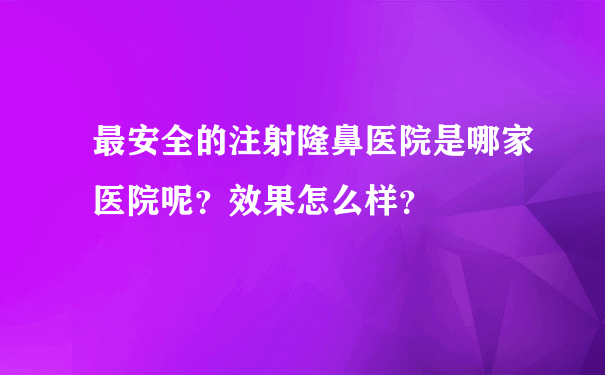 最安全的注射隆鼻医院是哪家医院呢？效果怎么样？