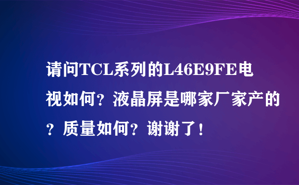 请问TCL系列的L46E9FE电视如何？液晶屏是哪家厂家产的？质量如何？谢谢了！