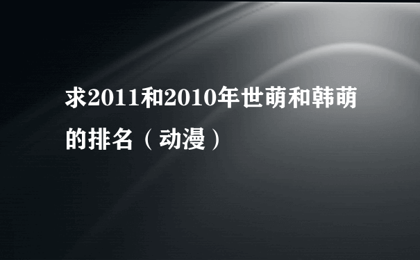 求2011和2010年世萌和韩萌的排名（动漫）