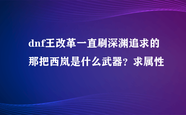 dnf王改革一直刷深渊追求的那把西岚是什么武器？求属性