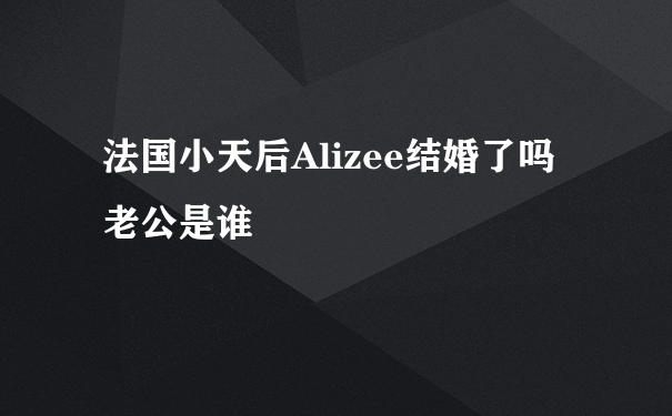 法国小天后Alizee结婚了吗 老公是谁