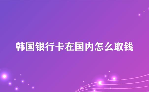 韩国银行卡在国内怎么取钱