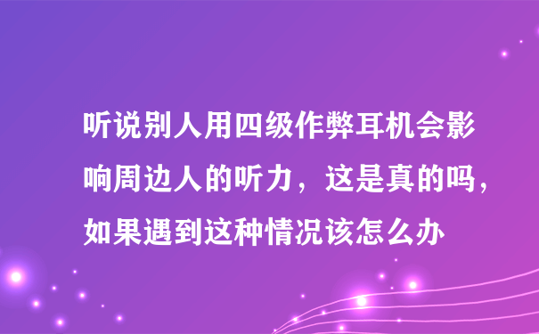 听说别人用四级作弊耳机会影响周边人的听力，这是真的吗，如果遇到这种情况该怎么办