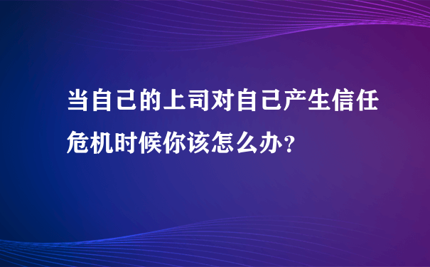 当自己的上司对自己产生信任危机时候你该怎么办？