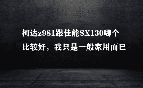 柯达z981跟佳能SX130哪个比较好，我只是一般家用而已