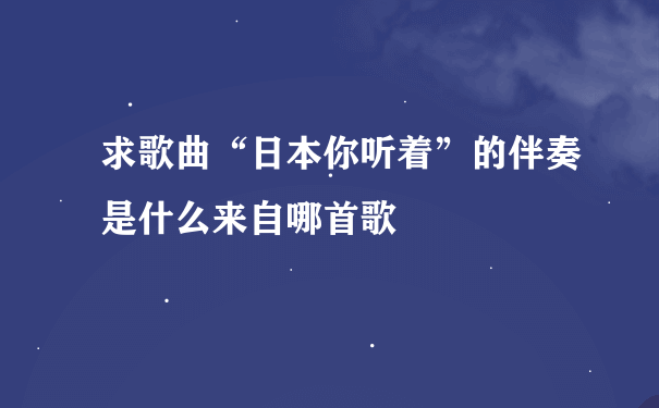 求歌曲“日本你听着”的伴奏是什么来自哪首歌