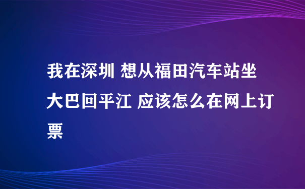 我在深圳 想从福田汽车站坐大巴回平江 应该怎么在网上订票