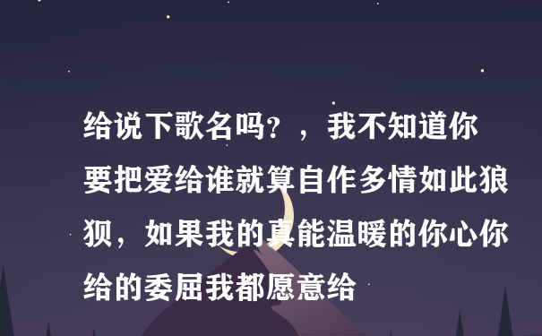 给说下歌名吗？，我不知道你要把爱给谁就算自作多情如此狼狈，如果我的真能温暖的你心你给的委屈我都愿意给