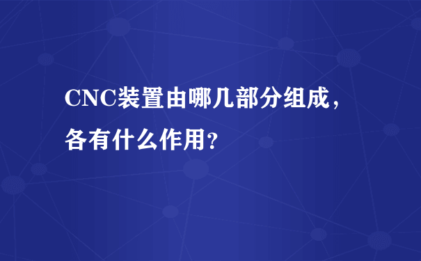 CNC装置由哪几部分组成，各有什么作用？