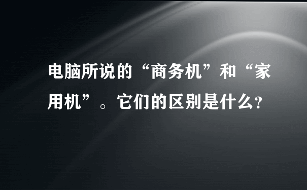 电脑所说的“商务机”和“家用机”。它们的区别是什么？