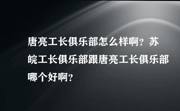 唐亮工长俱乐部怎么样啊？苏皖工长俱乐部跟唐亮工长俱乐部哪个好啊？