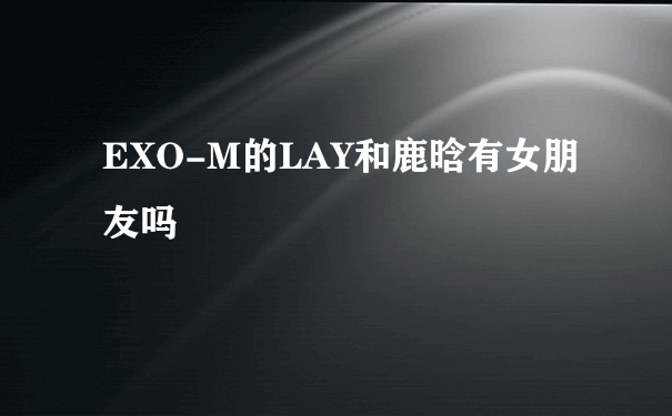 EXO-M的LAY和鹿晗有女朋友吗