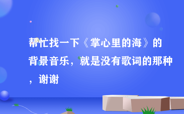 帮忙找一下《掌心里的海》的背景音乐，就是没有歌词的那种，谢谢