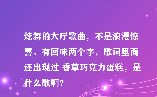 炫舞的大厅歌曲，不是浪漫惊喜，有回味两个字，歌词里面 还出现过 香草巧克力蛋糕，是什么歌啊？