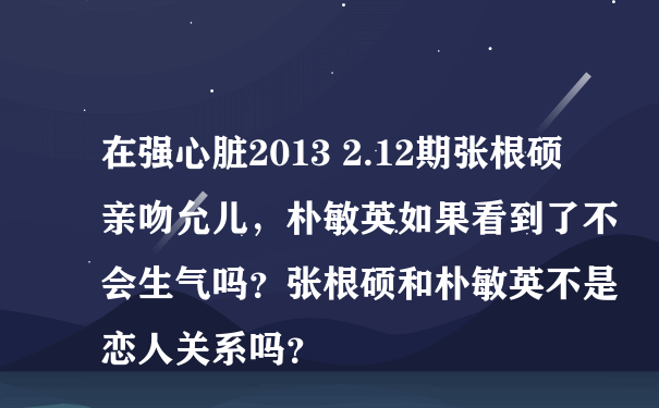 在强心脏2013 2.12期张根硕亲吻允儿，朴敏英如果看到了不会生气吗？张根硕和朴敏英不是恋人关系吗？