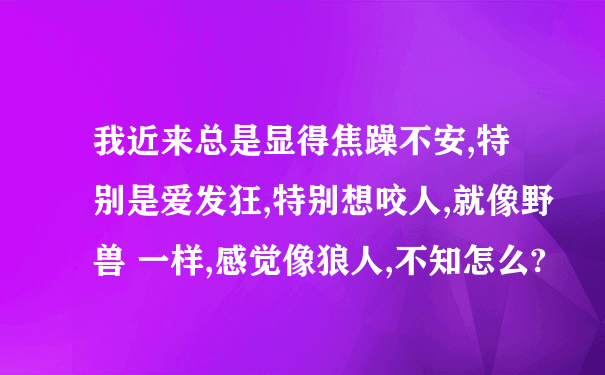 我近来总是显得焦躁不安,特别是爱发狂,特别想咬人,就像野兽 一样,感觉像狼人,不知怎么?