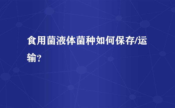 食用菌液体菌种如何保存/运输？