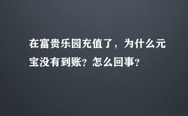 在富贵乐园充值了，为什么元宝没有到账？怎么回事？