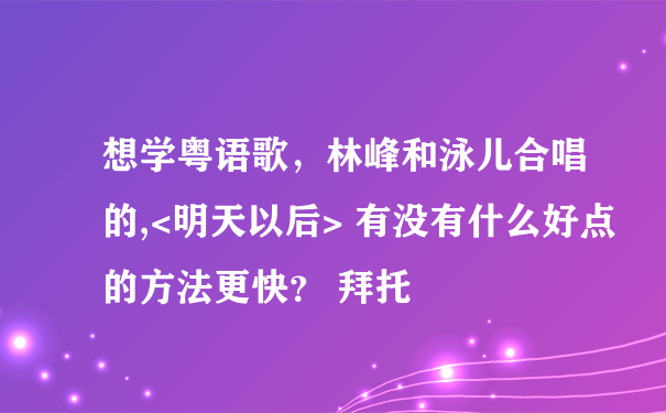 想学粤语歌，林峰和泳儿合唱的,<明天以后> 有没有什么好点的方法更快？ 拜托