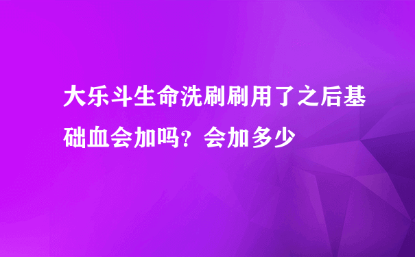 大乐斗生命洗刷刷用了之后基础血会加吗？会加多少