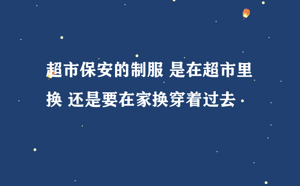 超市保安的制服 是在超市里换 还是要在家换穿着过去