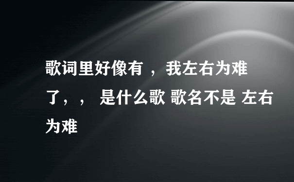 歌词里好像有 ，我左右为难了，， 是什么歌 歌名不是 左右为难