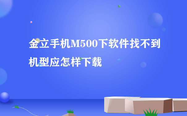 金立手机M500下软件找不到机型应怎样下载