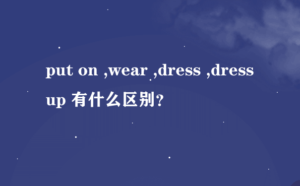 put on ,wear ,dress ,dress up 有什么区别？