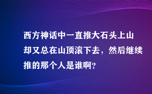 西方神话中一直推大石头上山却又总在山顶滚下去，然后继续推的那个人是谁啊？