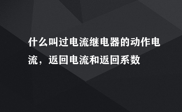 什么叫过电流继电器的动作电流，返回电流和返回系数