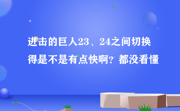 进击的巨人23、24之间切换得是不是有点快啊？都没看懂