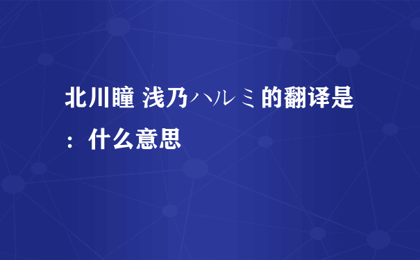 北川瞳 浅乃ハルミ的翻译是：什么意思