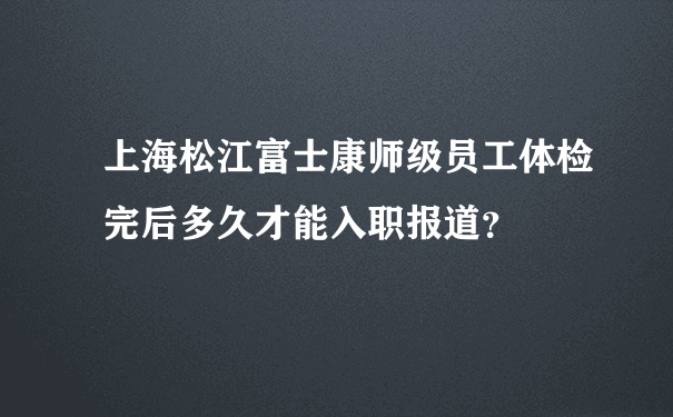 上海松江富士康师级员工体检完后多久才能入职报道？