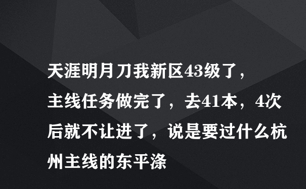 天涯明月刀我新区43级了，主线任务做完了，去41本，4次后就不让进了，说是要过什么杭州主线的东平涤