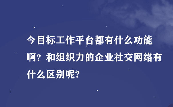 今目标工作平台都有什么功能啊？和组织力的企业社交网络有什么区别呢?