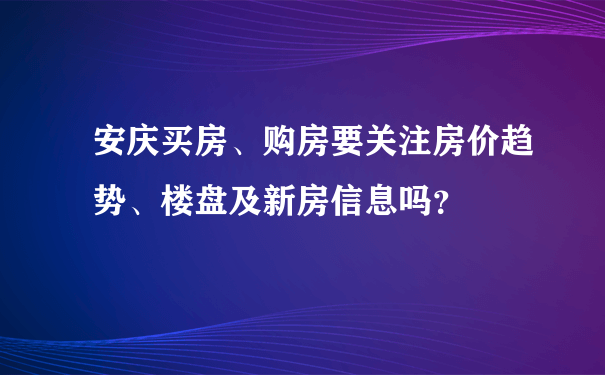 安庆买房、购房要关注房价趋势、楼盘及新房信息吗？