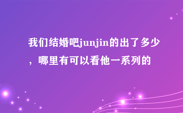 我们结婚吧junjin的出了多少，哪里有可以看他一系列的