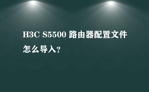 H3C S5500 路由器配置文件怎么导入？