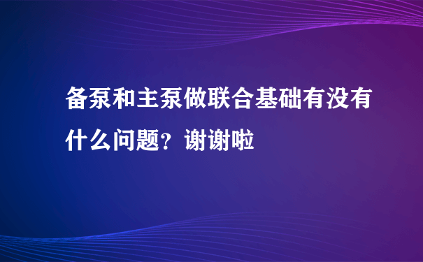 备泵和主泵做联合基础有没有什么问题？谢谢啦