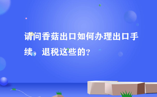 请问香菇出口如何办理出口手续，退税这些的？