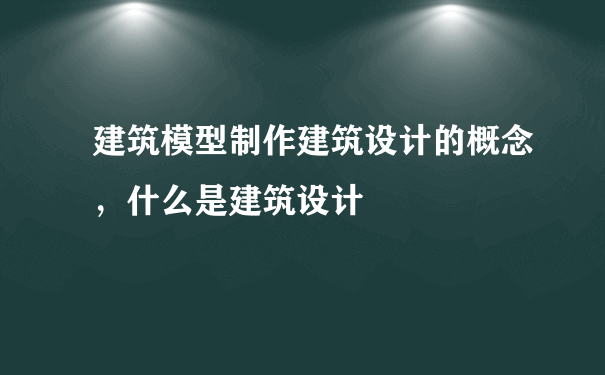 建筑模型制作建筑设计的概念，什么是建筑设计