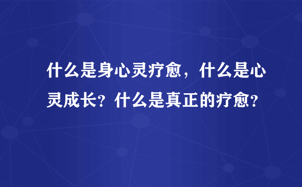 什么是身心灵疗愈，什么是心灵成长？什么是真正的疗愈？