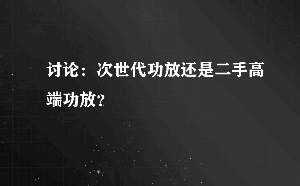 讨论：次世代功放还是二手高端功放？