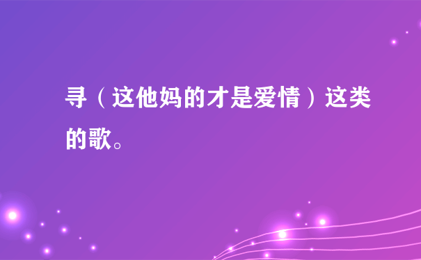 寻（这他妈的才是爱情）这类的歌。