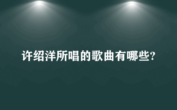 许绍洋所唱的歌曲有哪些?