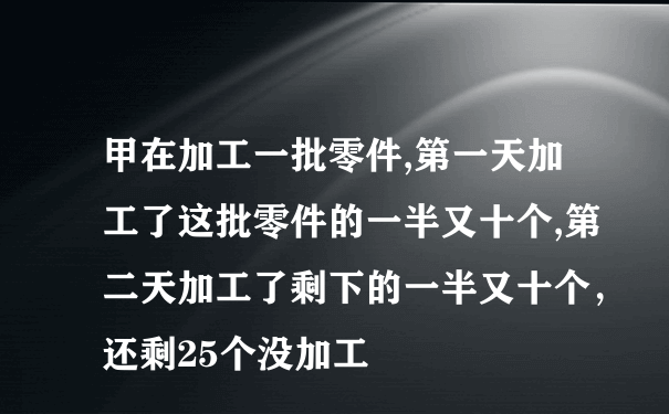 甲在加工一批零件,第一天加工了这批零件的一半又十个,第二天加工了剩下的一半又十个，还剩25个没加工