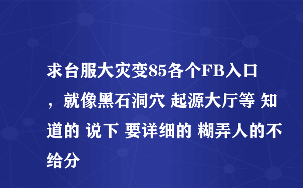 求台服大灾变85各个FB入口，就像黑石洞穴 起源大厅等 知道的 说下 要详细的 糊弄人的不给分